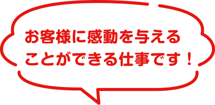 お客様に感動を与えることができる仕事です！